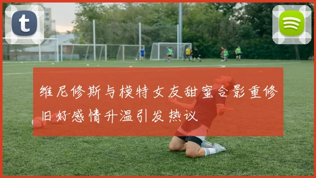 维尼修斯与模特女友甜蜜合影重修旧好感情升温引发热议