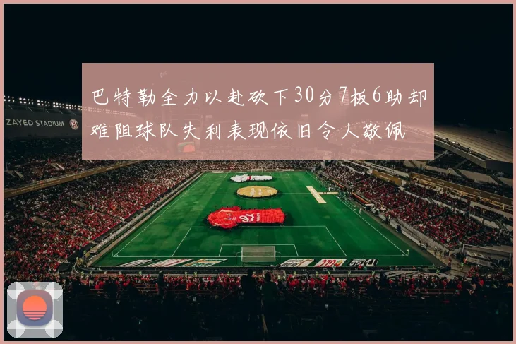 巴特勒全力以赴砍下30分7板6助却难阻球队失利表现依旧令人敬佩
