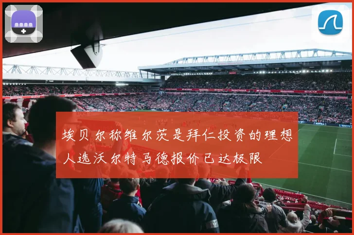埃贝尔称维尔茨是拜仁投资的理想人选沃尔特马德报价已达极限