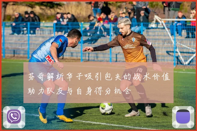芬奇解析华子吸引包夹的战术价值助力队友与自身得分机会