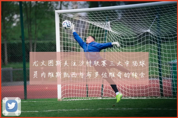 尤文图斯关注沙特联赛三大中场球员内维斯凯西与布罗佐维奇的转会动态
