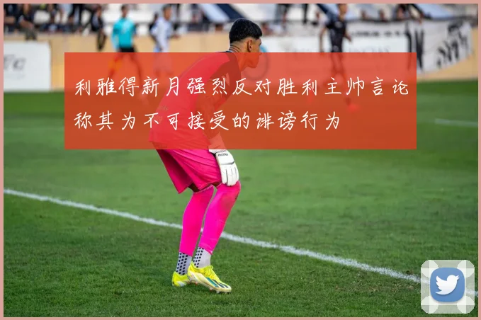 利雅得新月强烈反对胜利主帅言论称其为不可接受的诽谤行为