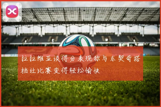 拉拉维亚谈得分表现称与东契奇搭档让比赛变得轻松愉快
