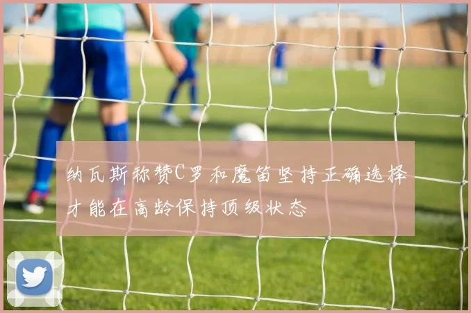 纳瓦斯称赞C罗和魔笛坚持正确选择才能在高龄保持顶级状态