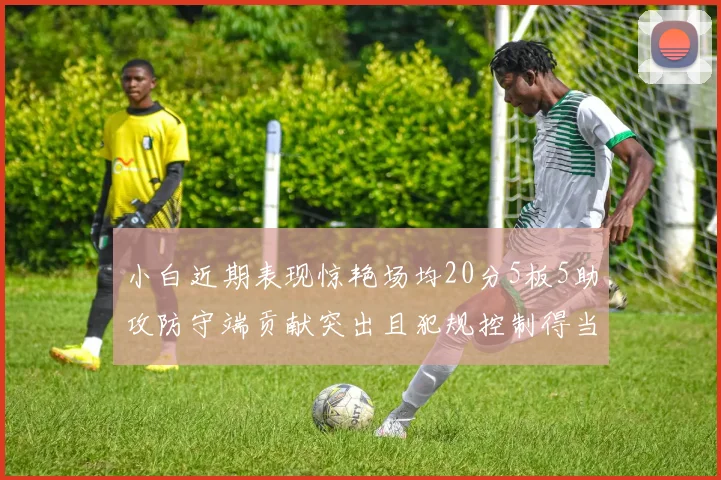 小白近期表现惊艳场均20分5板5助攻防守端贡献突出且犯规控制得当