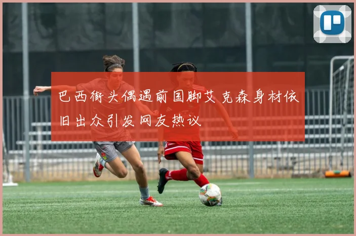 巴西街头偶遇前国脚艾克森身材依旧出众引发网友热议