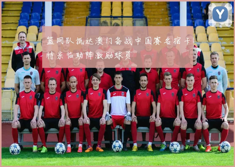 篮网队抵达澳门备战中国赛名宿卡特亲临助阵激励球员
