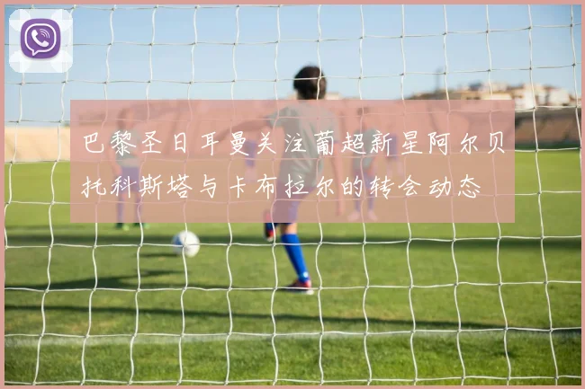 巴黎圣日耳曼关注葡超新星阿尔贝托科斯塔与卡布拉尔的转会动态