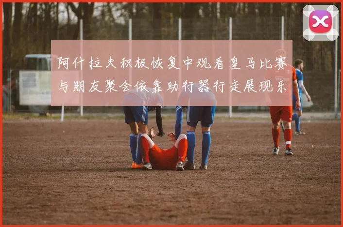阿什拉夫积极恢复中观看皇马比赛与朋友聚会依靠助行器行走展现乐观态度