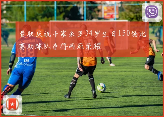 曼联庆祝卡塞米罗34岁生日150场比赛助球队夺得两冠荣耀