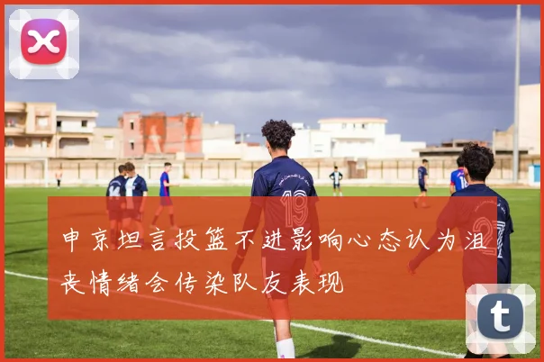 申京坦言投篮不进影响心态认为沮丧情绪会传染队友表现