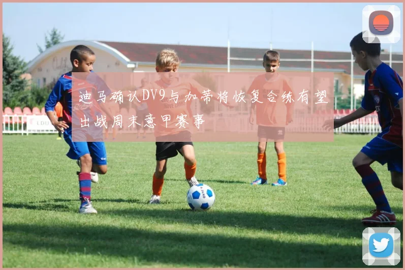 迪马确认DV9与加蒂将恢复合练有望出战周末意甲赛事