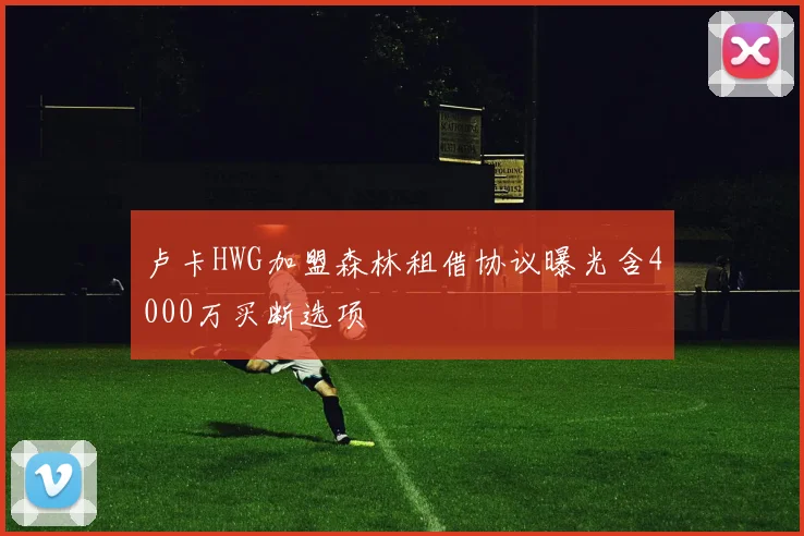 卢卡HWG加盟森林租借协议曝光含4000万买断选项