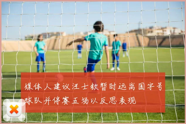 媒体人建议汪士钦暂时远离国字号球队并停赛五场以反思表现