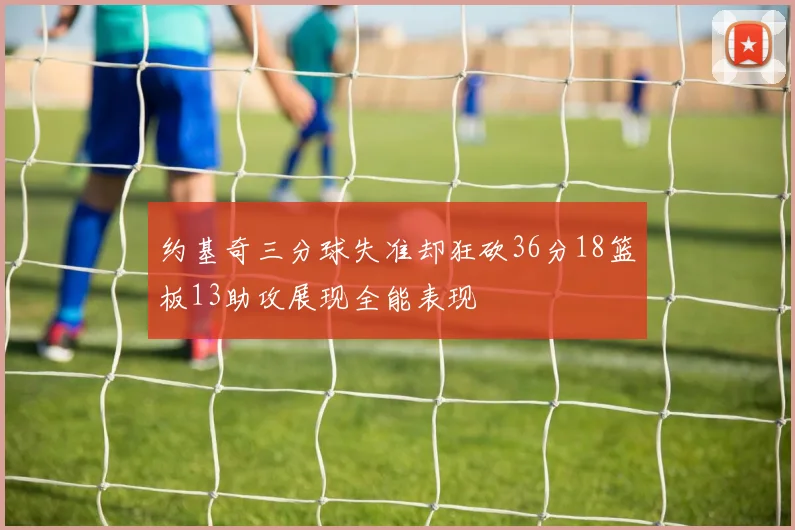 约基奇三分球失准却狂砍36分18篮板13助攻展现全能表现