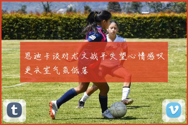 恩迪卡谈对尤文战平失望心情感叹更衣室气氛低落