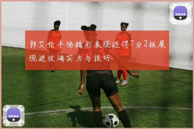 郭艾伦半场精彩表现连得7分2板展现进攻端实力与技巧