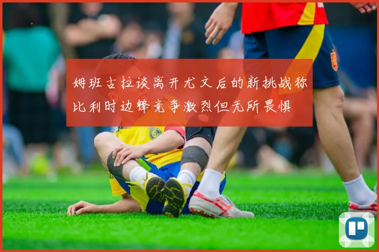 姆班古拉谈离开尤文后的新挑战称比利时边锋竞争激烈但无所畏惧