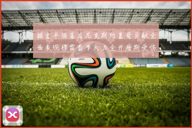 掘金半场落后尼克斯约基奇贡献全面表现穆雷首节火力全开唐斯受伤拼搏不止