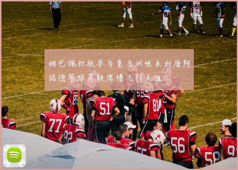 姆巴佩积极参与皇马训练米利唐阿诺德等球员缺席情况引关注