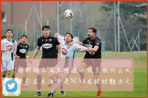 郇斯楠本周末将造访俄亥俄州立大学引发关注全是NCAA名校的魅力之旅