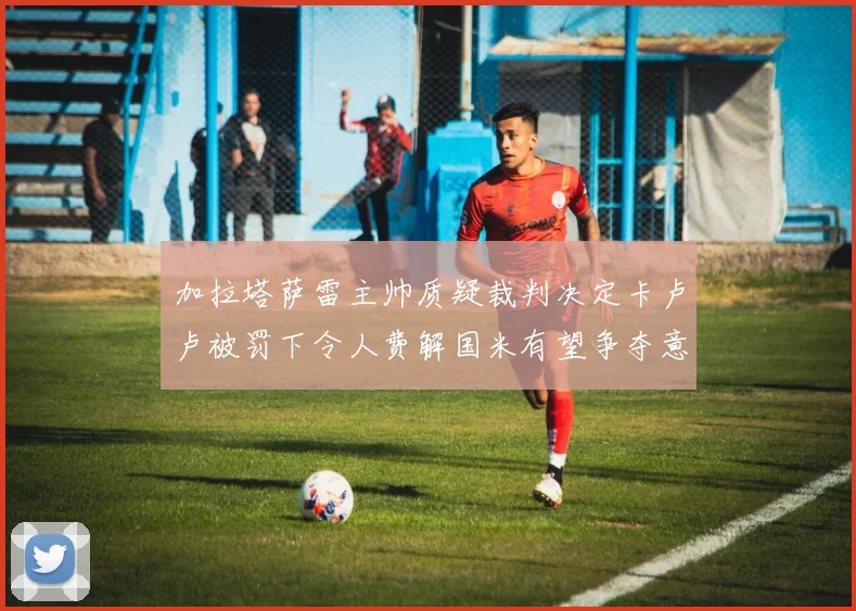 加拉塔萨雷主帅质疑裁判决定卡卢卢被罚下令人费解国米有望争夺意甲冠军