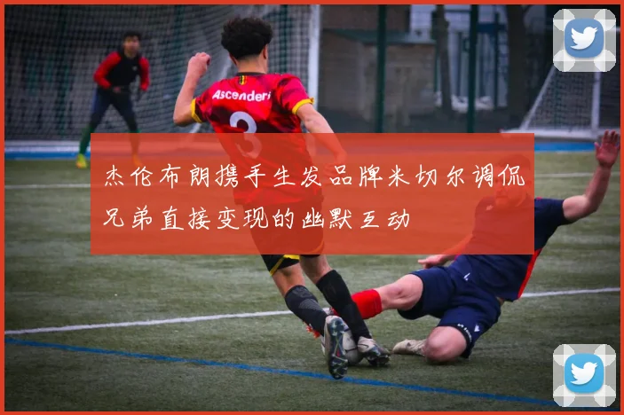 杰伦布朗携手生发品牌米切尔调侃兄弟直接变现的幽默互动