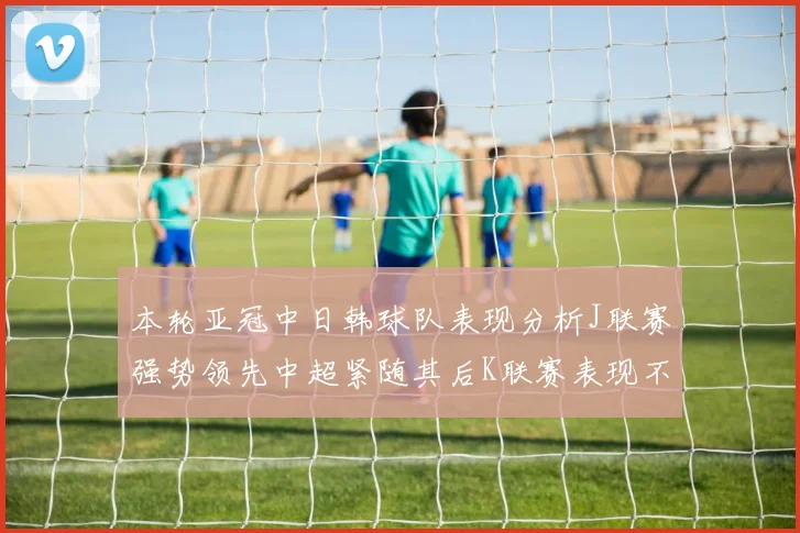 本轮亚冠中日韩球队表现分析J联赛强势领先中超紧随其后K联赛表现不佳