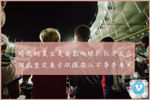 塔图姆复出是否影响球队化学反应路威坚定表示双探花从不争夺老大地位