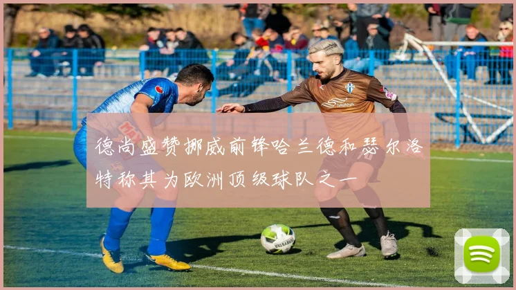 德尚盛赞挪威前锋哈兰德和瑟尔洛特称其为欧洲顶级球队之一