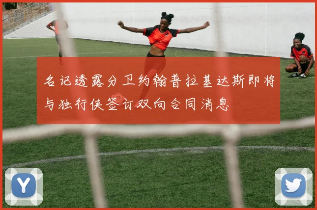 名记透露分卫约翰普拉基达斯即将与独行侠签订双向合同消息