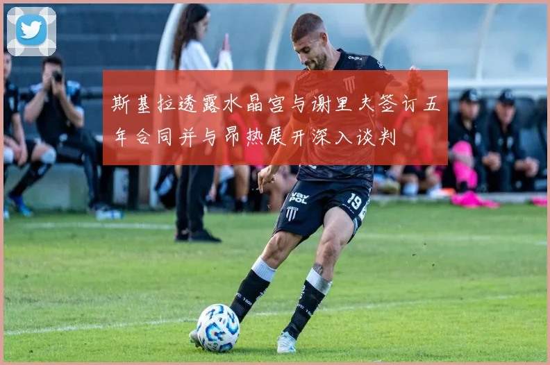 斯基拉透露水晶宫与谢里夫签订五年合同并与昂热展开深入谈判