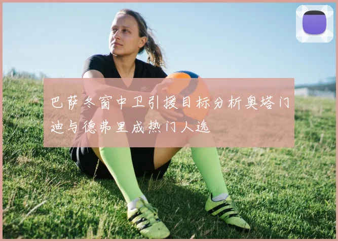 巴萨冬窗中卫引援目标分析奥塔门迪与德弗里成热门人选