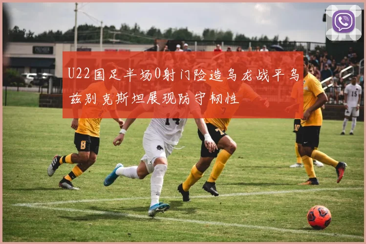 U22国足半场0射门险造乌龙战平乌兹别克斯坦展现防守韧性
