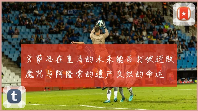 贡萨洛在皇马的未来能否打破连败魔咒与阿隆索的遗产交织的命运