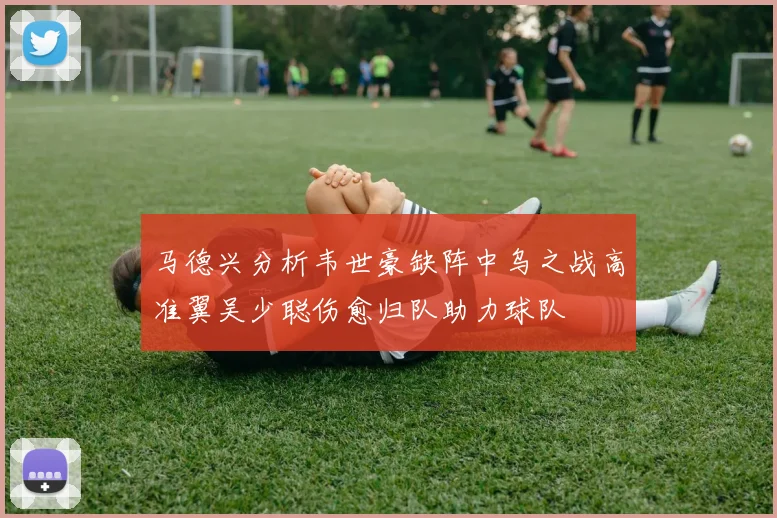 马德兴分析韦世豪缺阵中乌之战高准翼吴少聪伤愈归队助力球队