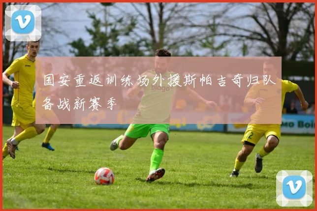 国安重返训练场外援斯帕吉奇归队备战新赛季