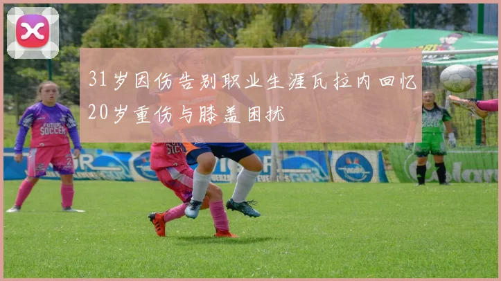 31岁因伤告别职业生涯瓦拉内回忆20岁重伤与膝盖困扰