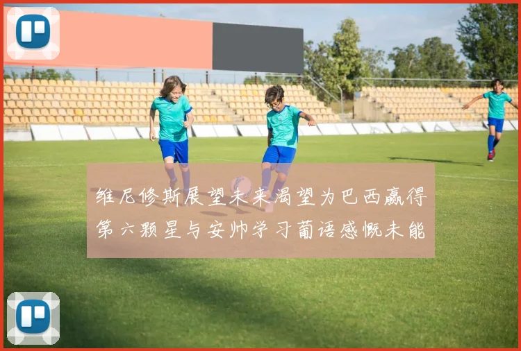 维尼修斯展望未来渴望为巴西赢得第六颗星与安帅学习葡语感慨未能与C罗共事