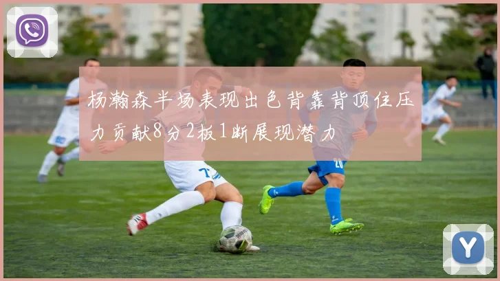 杨瀚森半场表现出色背靠背顶住压力贡献8分2板1断展现潜力