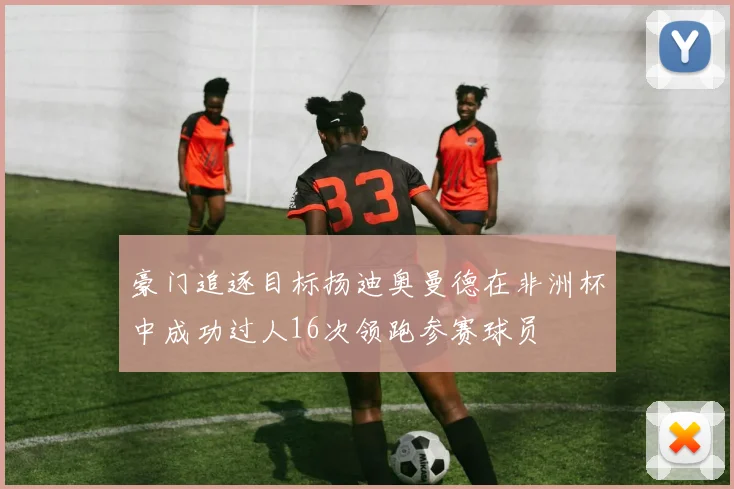豪门追逐目标扬迪奥曼德在非洲杯中成功过人16次领跑参赛球员