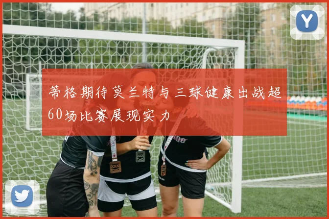 蒂格期待莫兰特与三球健康出战超60场比赛展现实力