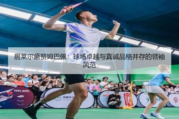居莱尔盛赞姆巴佩:球场卓越与真诚品格并存的领袖风范